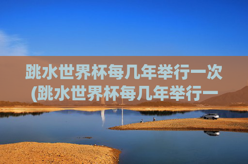 跳水世界杯每几年举行一次(跳水世界杯每几年举行一次比赛)跳水世界杯每几年举行一次