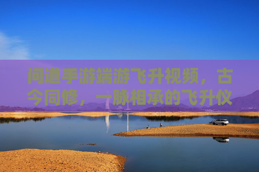 问道手游端游飞升视频,古今同修,一脉相承的飞升仪式与成长之路