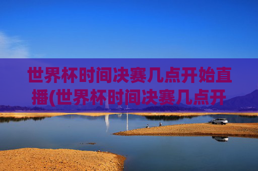 世界杯时间决赛几点开始直播(世界杯时间决赛几点开始直播的)2024世界杯决赛时间几点开始直播？