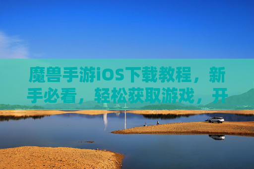 魔兽手游iOS下载教程，新手必看，轻松获取游戏，开启魔幻冒险之旅