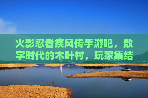 火影忍者疾风传手游吧，数字时代的木叶村，玩家集结的忍者之魂，数字木叶的忍者集结，火影忍者疾风传手游吧