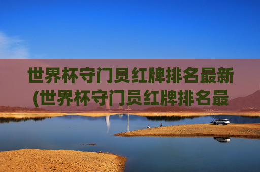 世界杯守门员红牌排名最新(世界杯守门员红牌排名最新图片)世界杯守门员红牌排名最新(世界杯守门员红牌排名最新图片)