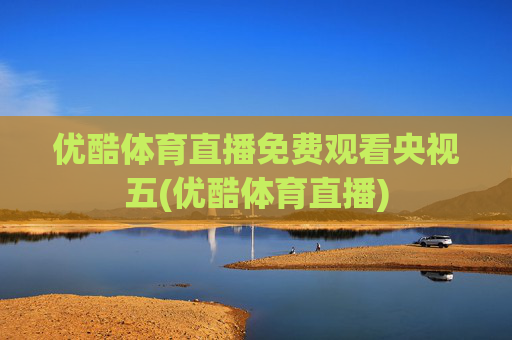 优酷体育直播免费观看央视五(优酷体育直播)