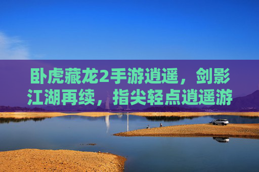卧虎藏龙2手游逍遥，剑影江湖再续，指尖轻点逍遥游