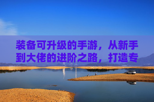 装备可升级的手游,从新手到大佬的进阶之路,打造专属战力,体验无限可能