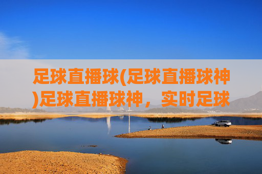 足球直播球(足球直播球神)足球直播球神,实时足球赛事直播,精彩瞬间尽在掌握