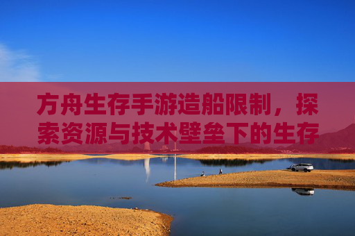 方舟生存手游造船限制,探索资源与技术壁垒下的生存平衡,方舟生存手游造船限制,探索资源与技术壁垒下的生存平衡
