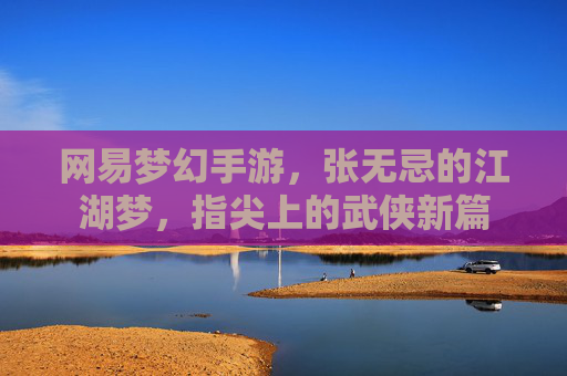 网易梦幻手游，张无忌的江湖梦，指尖上的武侠新篇