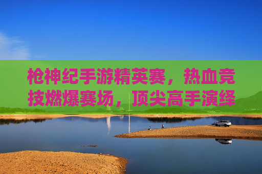 枪神纪手游精英赛,热血竞技燃爆赛场,顶尖高手演绎巅峰对决