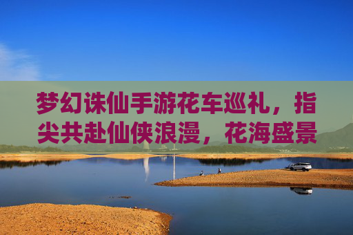 梦幻诛仙手游花车巡礼,指尖共赴仙侠浪漫,花海盛景点亮指尖江湖