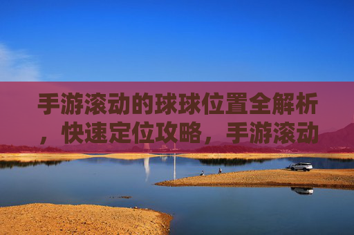 手游滚动的球球位置全解析,快速定位攻略,手游滚动的球球位置全解析,快速定位攻略