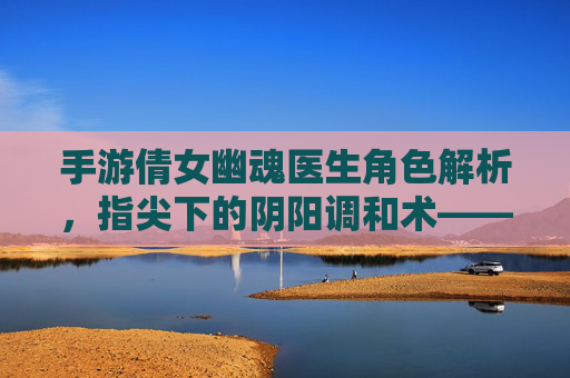 手游倩女幽魂医生角色解析,指尖下的阴阳调和术——论医者仁心在数字世界的传承