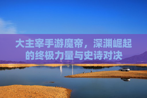 大主宰手游魔帝，深渊崛起的终极力量与史诗对决