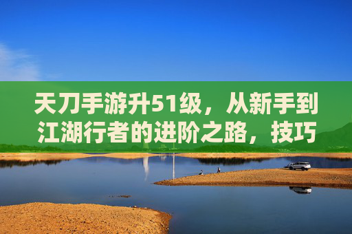 天刀手游升51级,从新手到江湖行者的进阶之路,技巧与心得全分享