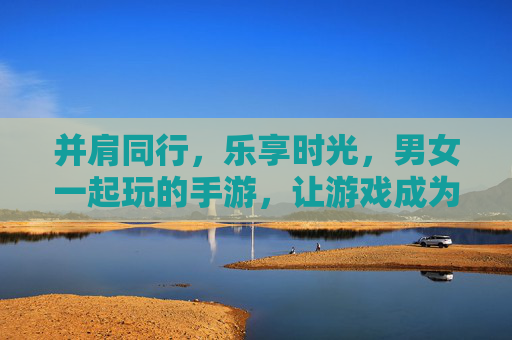 并肩同行,乐享时光,男女一起玩的手游,让游戏成为情感的纽带