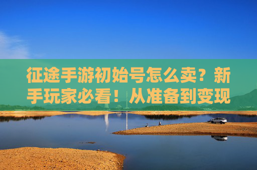 征途手游初始号怎么卖?新手玩家必看!从准备到变现的完整攻略