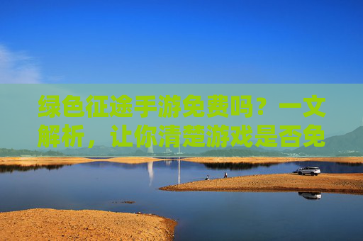 绿色征途手游免费吗?一文解析,让你清楚游戏是否免费及玩法体验