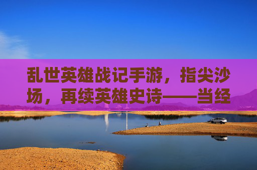 乱世英雄战记手游，指尖沙场，再续英雄史诗——当经典战棋策略在指尖绽放