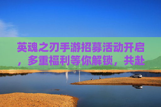 英魂之刃手游招募活动开启，多重福利等你解锁，共赴英雄战场！