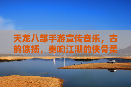 天龙八部手游宣传音乐,古韵悠扬,奏响江湖的侠骨柔情