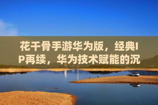 花千骨手游华为版,经典IP再续,华为技术赋能的沉浸式修仙之旅