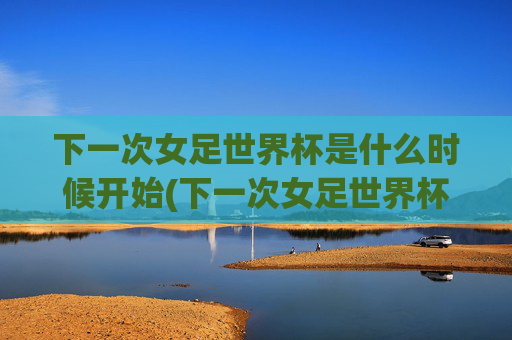 下一次女足世界杯是什么时候开始(下一次女足世界杯是什么时候开始的)