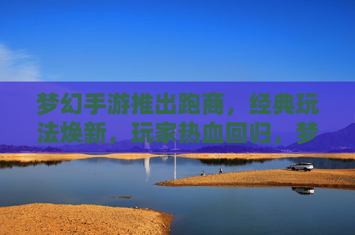 梦幻手游推出跑商，经典玩法焕新，玩家热血回归，梦幻手游推出跑商，经典玩法焕新，玩家热血回归