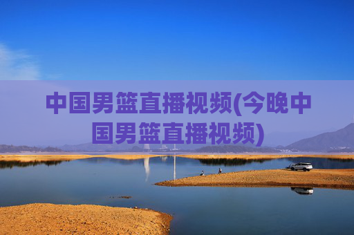 中国男篮直播视频(今晚中国男篮直播视频)