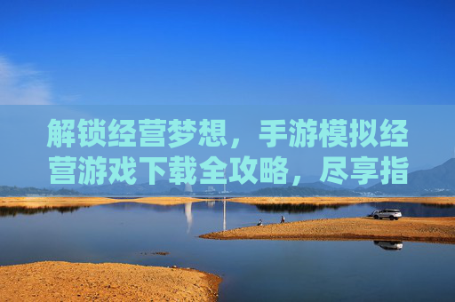 解锁经营梦想，手游模拟经营游戏下载全攻略，尽享指尖上的创业乐趣