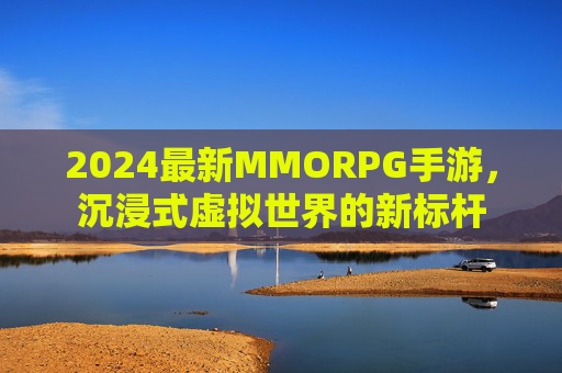 2024最新MMORPG手游，沉浸式虚拟世界的新标杆