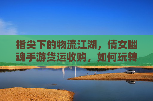 指尖下的物流江湖,倩女幽魂手游货运收购,如何玩转游戏内资源交易?指尖下的物流江湖,倩女幽魂手游货运收购与资源交易玩法解析