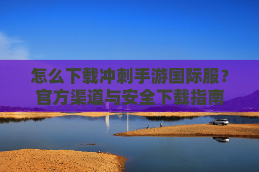 怎么下载冲刺手游国际服?官方渠道与安全下载指南