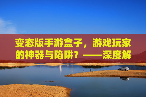 变态版手游盒子,游戏玩家的神器与陷阱?——深度解析其功能、风险与使用建议,变态版手游盒子,游戏玩家的神器还是陷阱?——深度解析其功能、风险与使用建议