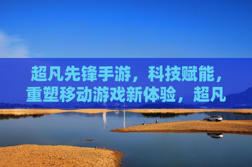 超凡先锋手游,科技赋能,重塑移动游戏新体验,超凡先锋手游,科技赋能,重塑移动游戏新体验