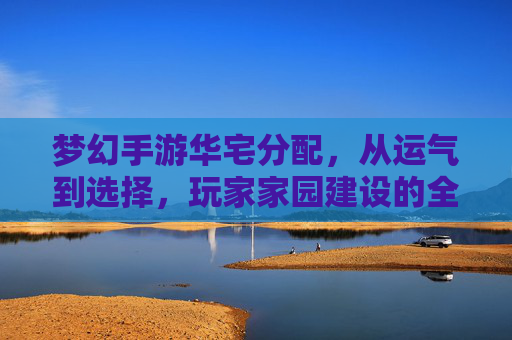 梦幻手游华宅分配,从运气到选择,玩家家园建设的全新篇章