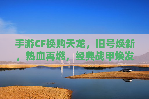 手游CF换购天龙,旧号焕新,热血再燃,经典战甲焕发新生