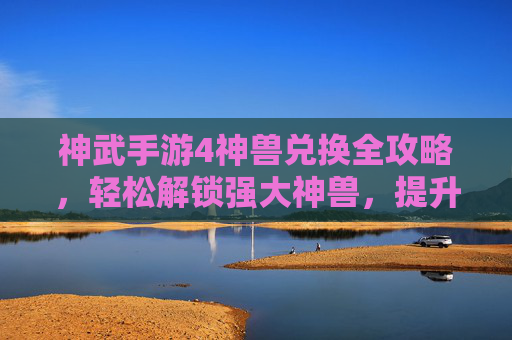 神武手游4神兽兑换全攻略,轻松解锁强大神兽,提升战斗实力!