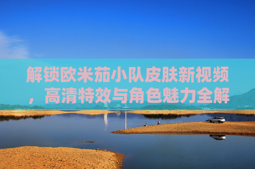 解锁欧米茄小队皮肤新视频,高清特效与角色魅力全解析