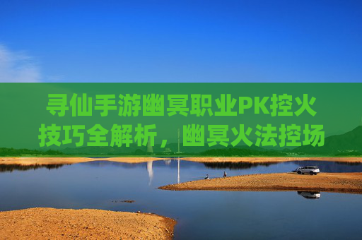 寻仙手游幽冥职业PK控火技巧全解析,幽冥火法控场制霸战场,寻仙手游幽冥职业PK控火技巧全解析,幽冥火法控场制霸战场