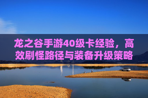 龙之谷手游40级卡经验，高效刷怪路径与装备升级策略