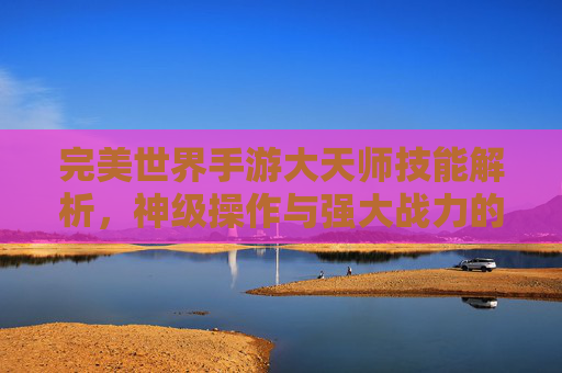 完美世界手游大天师技能解析,神级操作与强大战力的终极体现