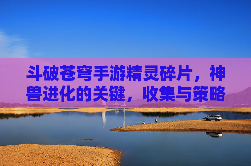 斗破苍穹手游精灵碎片,神兽进化的关键,收集与策略指南