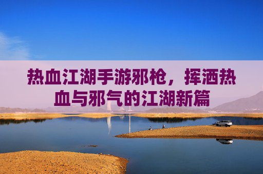 热血江湖手游邪枪，挥洒热血与邪气的江湖新篇