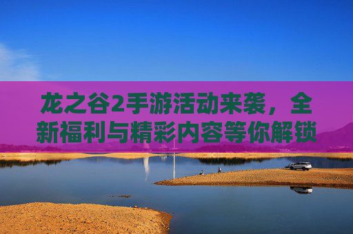 龙之谷2手游活动来袭,全新福利与精彩内容等你解锁!龙之谷2手游活动来袭,全新福利与精彩内容等你解锁!