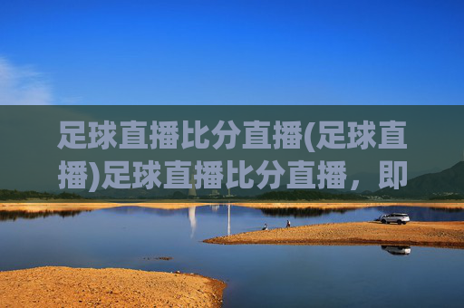 足球直播比分直播(足球直播)足球直播比分直播,即时赛事动态,精彩赛事随时观看