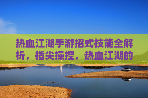 热血江湖手游招式技能全解析,指尖操控,热血江湖的江湖豪情