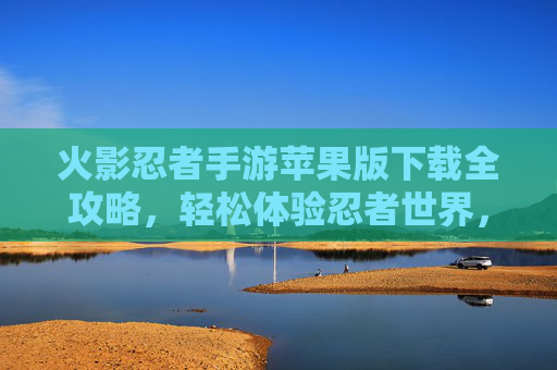 火影忍者手游苹果版下载全攻略,轻松体验忍者世界,最新版本玩法详解