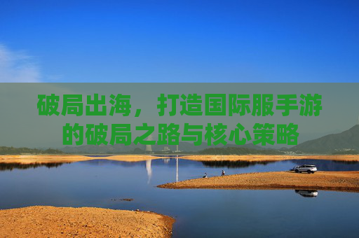 破局出海，打造国际服手游的破局之路与核心策略