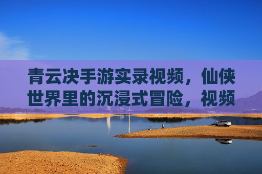 青云决手游实录视频,仙侠世界里的沉浸式冒险,视频记录的精彩瞬间与真实体验