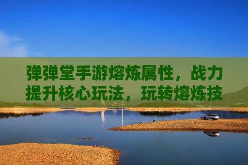 弹弹堂手游熔炼属性,战力提升核心玩法,玩转熔炼技巧助你一骑绝尘